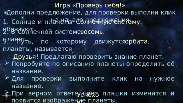 Игра «Проверь себя!» Дополни предложение, для проверки выполни клик на начало предложения. 1. Солнце и планеты образуют Солнечную систему. 2. В Солнечной системе планет восемь. 3. Путь, по которому движутся планеты, называется орбита. Друзья! Предлагаю проверить знание планет. Попробуйте по описанию планеты определить её название. Для проверки выполните клик на нужное название. При верном ответе цвет плашки изменится и появится изображение планеты. Успехов! 
