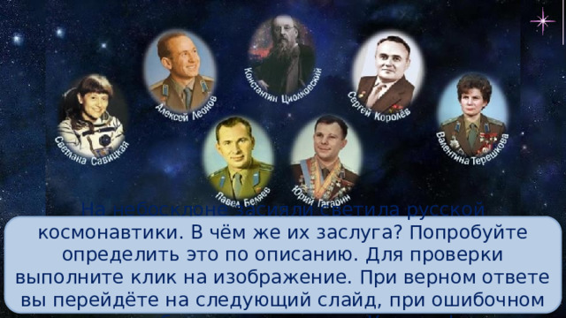 На небосклоне засияли светила русской космонавтики. В чём же их заслуга? Попробуйте определить это по описанию. Для проверки выполните клик на изображение. При верном ответе вы перейдёте на следующий слайд, при ошибочном – изображение исчезнет. Успехов! 