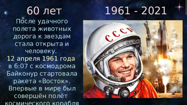 60 лет 1961 - 2021 После удачного полета животных дорога к звездам стала открыта и человеку. 12 апреля 1961 года  в 6:07 с космодрома Байконур стартовала ракета «Восток». Впервые в мире был совершён полёт космического корабля с человеком на борту. Первым лётчиком - космонавтом стал Юрий Алексеевич Гагарин. 