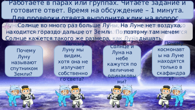 Работаете в парах или группах. Читаете задание и готовите ответ. Время на обсуждение – 1 минута. Для проверки ответа выполните клик на вопрос. На Луне нет воздуха, поэтому там нечем дышать. Солнце во много раз больше Луны, но находится гораздо дальше от Земли. Поэтому Солнце кажется такого же размера, как Луна. Луну можно видеть только потому, что она освещается Солнцем. Луна движется вокруг Земли, а вместе с Землёй – вокруг Солнца.  Почему Солнце и Луна на небе кажутся по величине одинаковыми?   Почему космонавты на Луне находятся только в скафандрах?  Почему Луну называют спутником Земли?  Почему Луну мы видим, хотя она не излучает собственного света? 