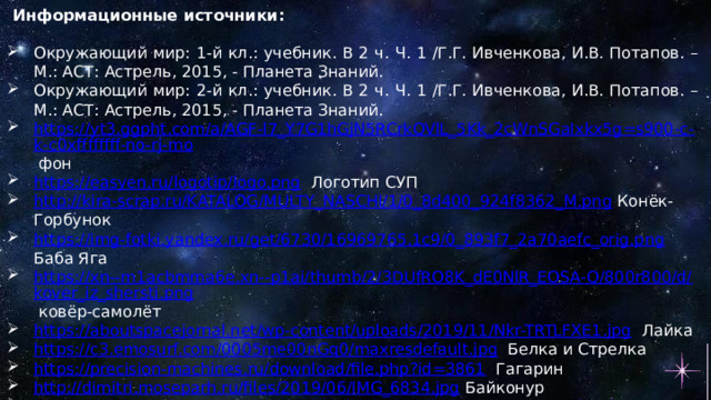 Информационные источники:   Окружающий мир: 1-й кл.: учебник. В 2 ч. Ч. 1 /Г.Г. Ивченкова, И.В. Потапов. – М.: АСТ: Астрель, 2015, - Планета Знаний. Окружающий мир: 2-й кл.: учебник. В 2 ч. Ч. 1 /Г.Г. Ивченкова, И.В. Потапов. – М.: АСТ: Астрель, 2015, - Планета Знаний. https://yt3.ggpht.com/a/AGF-l7_Y7G1hGjN5RCrkQVlL_5Kk_2cWnSGaIxkx5g=s900-c-k-c0xffffffff-no-rj-mo  фон https://easyen.ru/logotip/logo.png  Логотип СУП http://kira-scrap.ru/KATALOG/MULTY_NASCHI/1/0_8d400_924f8362_M.png  Конёк-Горбунок https://img-fotki.yandex.ru/get/6730/16969765.1c9/0_893f7_2a70aefc_orig.png  Баба Яга https://xn--m1acbmma6e.xn--p1ai/thumb/2/3DUfRO8K_dE0NlR_EOSA-Q/800r800/d/kover_iz_shersti.png  ковёр-самолёт https://aboutspacejornal.net/wp-content/uploads/2019/11/Nkr-TRTLFXE1.jpg  Лайка https://c3.emosurf.com/0005me00nGq0/maxresdefault.jpg  Белка и Стрелка https://precision-machines.ru/download/file.php?id=3861  Гагарин http://dimitri.moseparh.ru/files/2019/06/IMG_6834.jpg  Байконур https://thumbs.gfycat.com/MemorableThirdIndianrhinoceros-max-1mb.gif  девочка со скакалкой https://thumbs.gfycat.com/IllFastIslandwhistler-size_restricted.gif  мальчик плачет https://webstockreview.net/images/clipart-walking-gif-animation-7.gif  девочка с шариком https://img-fotki.yandex.ru/get/224193/379771192.60/0_12f33a_a21dc4ce_orig  мальчик 