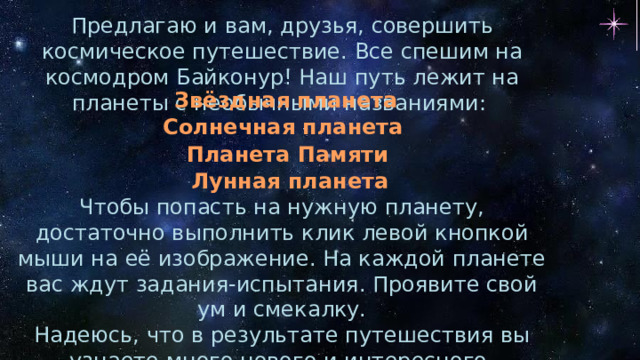 Предлагаю и вам, друзья, совершить космическое путешествие. Все спешим на космодром Байконур! Наш путь лежит на планеты с необычными названиями: Звёздная планета Солнечная планета Планета Памяти Лунная планета Чтобы попасть на нужную планету, достаточно выполнить клик левой кнопкой мыши на её изображение. На каждой планете вас ждут задания-испытания. Проявите свой ум и смекалку. Надеюсь, что в результате путешествия вы узнаете много нового и интересного. Успехов вам, друзья! 