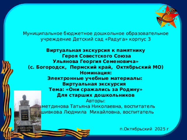   Муниципальное бюджетное дошкольное образовательное учреждение Детский сад «Радуга» корпус 3   Виртуальная экскурсия к памятнику  Героя Совестского Союза  Ульянова Георгия Семеновича» (с. Богородск, Пермский край, Октябрьский МО) Номинация: Электронные учебные материалы: Виртуальная экскурсия Тема: «Они сражались за Родину» Для старших дошкольников Авторы: Азметдинова Татьяна Николаевна, воспитатель Вшивкова Людмила Михайловна, воспитатель  п.Октябрьский 2025 г 