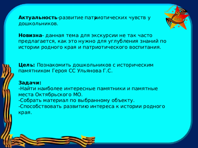 .  Актуальность -развитие патриотических чувств у дошкольников. Новизна - данная тема для экскурсии не так часто предлагается, как это нужно для углубления знаний по истории родного края и патриотического воспитания. Цель: Познакомить дошкольников с историческим памятником Героя СС Ульянова Г.С. Задачи: -Найти наиболее интересные памятники и памятные места Октябрьского МО. -Собрать материал по выбранному объекту. -Способствовать развитию интереса к истории родного края.  