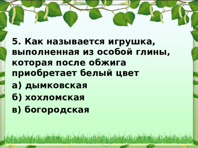 5. Как называется игрушка, выполненная из особой глины, которая после обжига приобретает белый цвет а) дымковская б) хохломская в) богородская 
