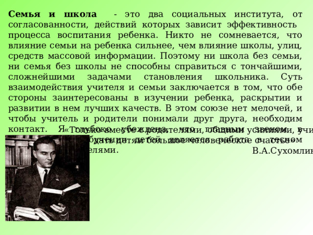 Семья и школа - это два социальных института, от согласованности, действий которых зависит эффективность процесса воспитания ребенка. Никто не сомневается, что влияние семьи на ребенка сильнее, чем влияние школы, улиц, средств массовой информации. Поэтому ни школа без семьи, ни семья без школы не способны справиться с тончайшими, сложнейшими задачами становления школьника. Суть взаимодействия учителя и семьи заключается в том, что обе стороны заинтересованы в изучении ребенка, раскрытии и развитии в нем лучших качеств. В этом союзе нет мелочей, и чтобы учитель и родители понимали друг друга, необходим контакт. Я глубоко убеждена, что главным звеном в воспитании и обучении детей является работа в тесном контакте с родителями. «Только вместе с родителями, общими усилиями, учителя могут дать детям большое человеческое счастье»  В.А.Сухомлинский 