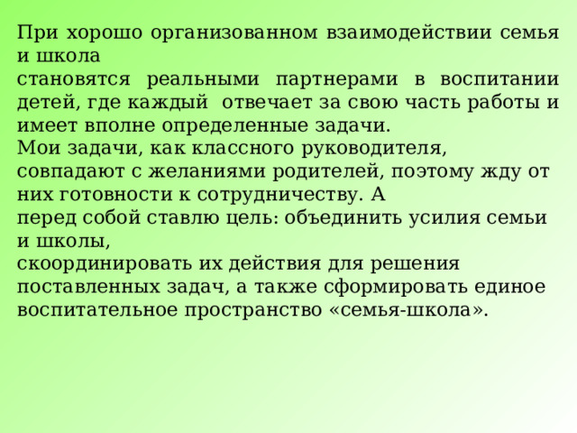 При хорошо организованном взаимодействии семья и школа становятся реальными партнерами в воспитании детей, где каждый отвечает за свою часть работы и имеет вполне определенные задачи. Мои задачи, как классного руководителя, совпадают с желаниями родителей, поэтому жду от них готовности к сотрудничеству. А перед собой ставлю цель: объединить усилия семьи и школы, скоординировать их действия для решения поставленных задач, а также сформировать единое воспитательное пространство «семья-школа». 