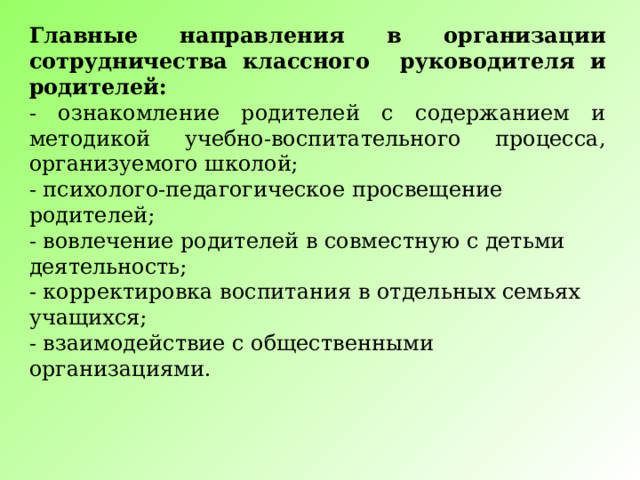 Главные направления в организации сотрудничества классного руководителя и родителей: - ознакомление родителей с содержанием и методикой учебно-воспитательного процесса, организуемого школой; - психолого-педагогическое просвещение родителей; - вовлечение родителей в совместную с детьми деятельность; - корректировка воспитания в отдельных семьях учащихся; - взаимодействие с общественными организациями. 