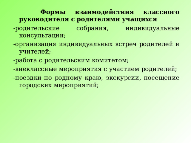  Формы взаимодействия классного руководителя с родителями учащихся -родительские собрания, индивидуальные консультации; -организация индивидуальных встреч родителей и учителей; -работа с родительским комитетом; -внеклассные мероприятия с участием родителей; -поездки по родному краю, экскурсии, посещение городских мероприятий; 