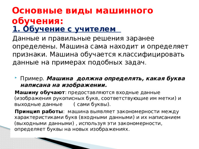 Основные виды машинного обучения: 1. Обучение с учителем  Данные и правильные решения заранее определены. Машина сама находит и определяет признаки. Машина обучается классифицировать данные на примерах подобных задач . Пример. Машина должна определять, какая буква написана на изображении. Машину обучают : предоставляются входные данные (изображения рукописных букв, соответствующие им метки) и выходные данные ( сами буквы). Принцип работы : машина выявляет закономерности между характеристиками букв (входными данными) и их написанием (выходными данными) , используя эти закономерности, определяет буквы на новых изображениях. 