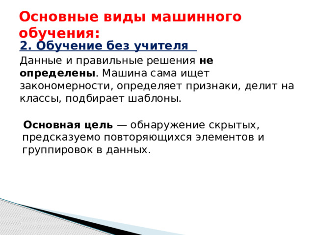 Основные виды машинного обучения: 2. Обучение без учителя  Данные и правильные решения не определены . Машина сама ищет закономерности, определяет признаки, делит на классы, подбирает шаблоны. Основная цель — обнаружение скрытых, предсказуемо повторяющихся элементов и группировок в данных.  