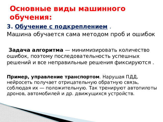 Основные виды машинного обучения: 3. Обучение с подкреплением  . Машина обучается сама методом проб и ошибок   Задача алгоритма — минимизировать количество ошибок, поэтому последовательность успешных решений и все неправильные решения фиксируются .  Пример, управление транспортом . Нарушая ПДД, нейросеть получает отрицательную обратную связь, соблюдая их — положительную. Так тренируют автопилоты дронов, автомобилей и др. движущихся устройств. 