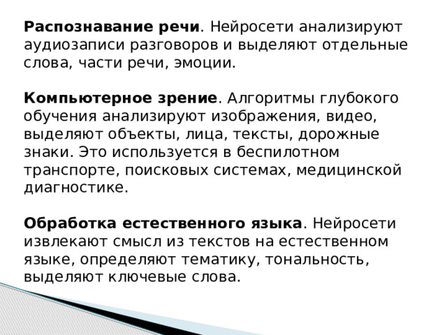 Распознавание речи . Нейросети анализируют аудиозаписи разговоров и выделяют отдельные слова, части речи, эмоции. Компьютерное зрение . Алгоритмы глубокого обучения анализируют изображения, видео, выделяют объекты, лица, тексты, дорожные знаки. Это используется в беспилотном транспорте, поисковых системах, медицинской диагностике.  Обработка естественного языка . Нейросети извлекают смысл из текстов на естественном языке, определяют тематику, тональность, выделяют ключевые слова.   