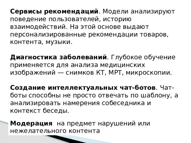 Сервисы рекомендаций . Модели анализируют поведение пользователей, историю взаимодействий. На этой основе выдают персонализированные рекомендации товаров, контента, музыки. Диагностика заболеваний . Глубокое обучение применяется для анализа медицинских изображений — снимков КТ, МРТ, микроскопии. Создание интеллектуальных чат-ботов . Чат-боты способны не просто отвечать по шаблону, а анализировать намерения собеседника и контекст беседы.   Модерация на предмет нарушений или нежелательного контента 