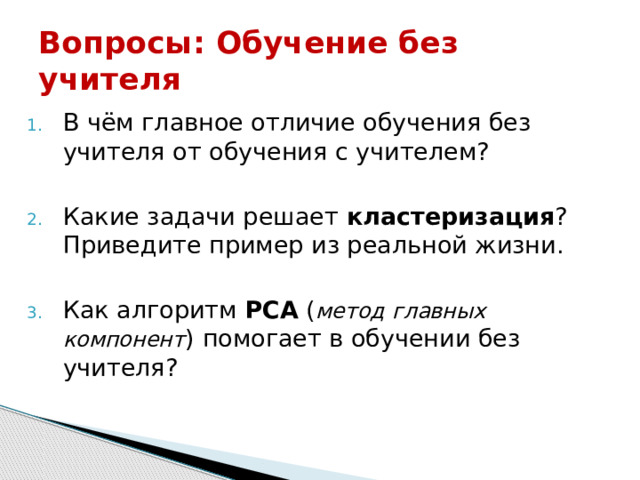 Вопросы:  Обучение без учителя В чём главное отличие обучения без учителя от обучения с учителем? Какие задачи решает  кластеризация ? Приведите пример из реальной жизни. Как алгоритм  PCA  ( метод главных компонент ) помогает в обучении без учителя? 