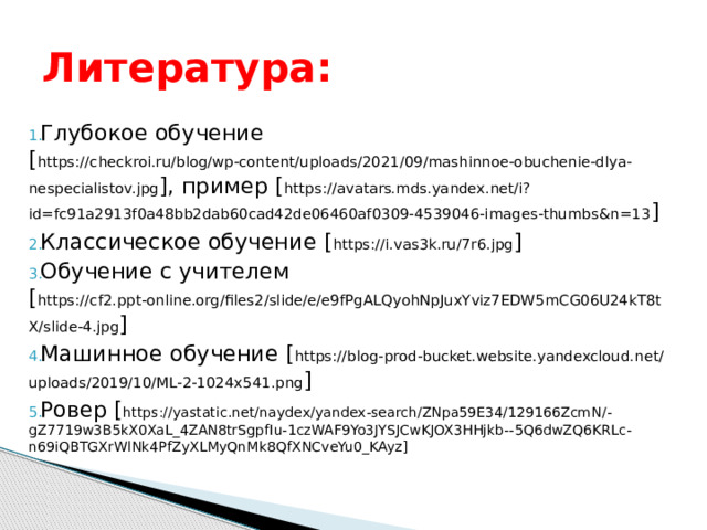 Литература: Глубокое обучение [ https://checkroi.ru/blog/wp-content/uploads/2021/09/mashinnoe-obuchenie-dlya-nespecialistov.jpg ], пример [ https://avatars.mds.yandex.net/i?id=fc91a2913f0a48bb2dab60cad42de06460af0309-4539046-images-thumbs&n=13 ] Классическое обучение [ https://i.vas3k.ru/7r6.jpg ] Обучение с учителем [ https://cf2.ppt-online.org/files2/slide/e/e9fPgALQyohNpJuxYviz7EDW5mCG06U24kT8tX/slide-4.jpg ] Машинное обучение [ https://blog-prod-bucket.website.yandexcloud.net/uploads/2019/10/ML-2-1024x541.png ] Ровер [ https://yastatic.net/naydex/yandex-search/ZNpa59E34/129166ZcmN/-gZ7719w3B5kX0XaL_4ZAN8trSgpfIu-1czWAF9Yo3JYSJCwKJOX3HHjkb--5Q6dwZQ6KRLc-n69iQBTGXrWlNk4PfZyXLMyQnMk8QfXNCveYu0_KAyz] 