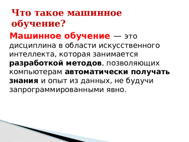 Что такое машинное обучение? Машинное обучение — это дисциплина в области искусственного интеллекта, которая занимается разработкой методов , позволяющих компьютерам автоматически получать знания и опыт из данных, не будучи запрограммированными явно. 
