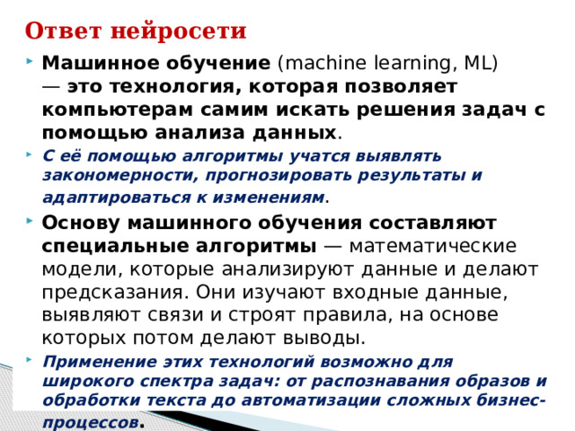 Ответ нейросети Машинное обучение  (machine learning, ML) —  это технология, которая позволяет компьютерам самим искать решения задач с помощью анализа данных .  С её помощью алгоритмы учатся выявлять закономерности, прогнозировать результаты и адаптироваться к изменениям . Основу машинного обучения составляют специальные алгоритмы  — математические модели, которые анализируют данные и делают предсказания. Они изучают входные данные, выявляют связи и строят правила, на основе которых потом делают выводы.  Применение этих технологий возможно для широкого спектра задач: от распознавания образов и обработки текста до автоматизации сложных бизнес-процессов .  