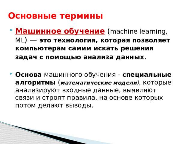 Основные термины Машинное обучение  ( machine learning,  ML ) —  это технология, которая позволяет компьютерам самим искать решения задач с помощью анализа данных .  Основа машинного обучения - специальные алгоритмы  ( математические модели ) , которые анализируют входные данные, выявляют связи и строят правила, на основе которых потом делают выводы.  