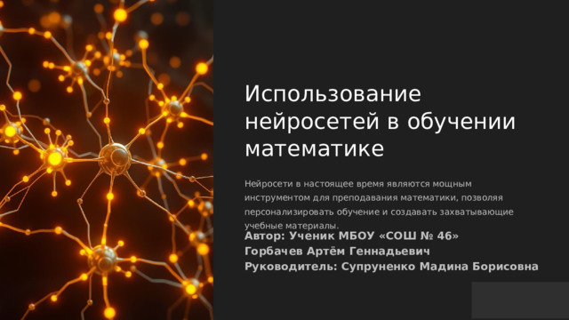 Использование нейросетей в обучении математике Нейросети в настоящее время являются мощным инструментом для преподавания математики, позволяя персонализировать обучение и создавать захватывающие учебные материалы. Автор: Ученик МБОУ «СОШ № 46» Горбачев Артём Геннадьевич Руководитель: Супруненко Мадина Борисовна 