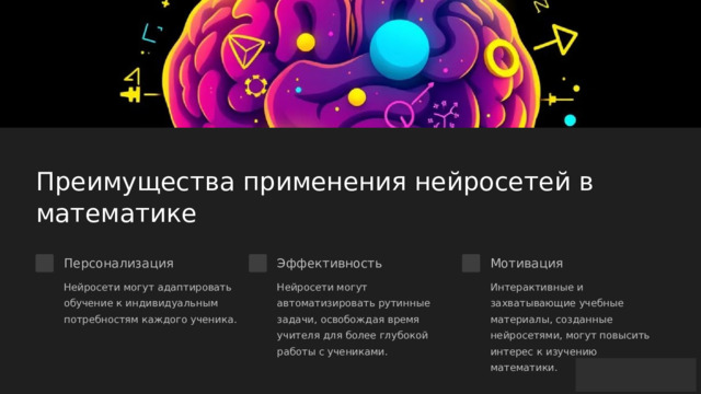  Преимущества применения нейросетей в математике Персонализация Эффективность Мотивация Нейросети могут адаптировать обучение к индивидуальным потребностям каждого ученика. Нейросети могут автоматизировать рутинные задачи, освобождая время учителя для более глубокой работы с учениками. Интерактивные и захватывающие учебные материалы, созданные нейросетями, могут повысить интерес к изучению математики. 