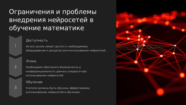  Ограничения и проблемы внедрения нейросетей в обучение математике Доступность Не все школы имеют доступ к необходимому оборудованию и ресурсам для использования нейросетей. Этика Необходимо обеспечить безопасность и конфиденциальность данных учащихся при использовании нейросетей. Обучение Учителя должны быть обучены эффективному использованию нейросетей в обучении. 