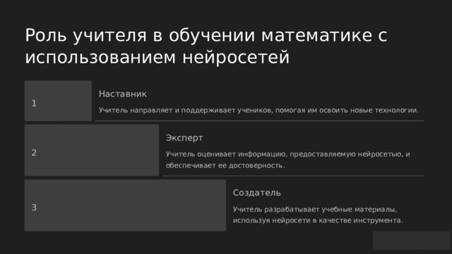  Роль учителя в обучении математике с использованием нейросетей Наставник 1 Учитель направляет и поддерживает учеников, помогая им освоить новые технологии. Эксперт 2 Учитель оценивает информацию, предоставляемую нейросетью, и обеспечивает ее достоверность. Создатель 3 Учитель разрабатывает учебные материалы, используя нейросети в качестве инструмента. 