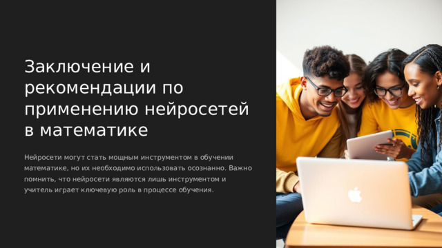  Заключение и рекомендации по применению нейросетей в математике Нейросети могут стать мощным инструментом в обучении математике, но их необходимо использовать осознанно. Важно помнить, что нейросети являются лишь инструментом и учитель играет ключевую роль в процессе обучения. 