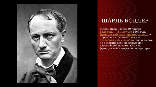 Шарль Бодлер Шарль Пьер Бодле́р ( 9 апреля   1821 года —  31 августа   1867 года ) — французский   поэт ,  критик ,  эссеист  и переводчик; основоположник  декаданса  и  символизма , повлиявший на развитие всей последующей европейской поэзии. Классик французской и мировой литературы. 