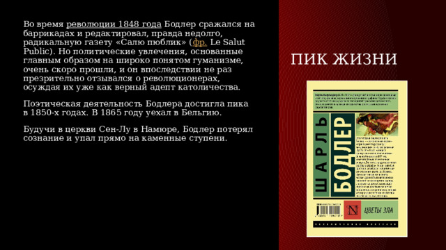 Пик жизни Во время  революции 1848 года  Бодлер сражался на баррикадах и редактировал, правда недолго, радикальную газету «Салю пюблик» ( фр.  Le Salut Public). Но политические увлечения, основанные главным образом на широко понятом гуманизме, очень скоро прошли, и он впоследствии не раз презрительно отзывался о революционерах, осуждая их уже как верный адепт католичества. Поэтическая деятельность Бодлера достигла пика в 1850-х годах. В 1865 году уехал в Бельгию. Будучи в церкви Сен-Лу в Намюре, Бодлер потерял сознание и упал прямо на каменные ступени. 