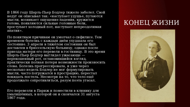 конец жизни В 1866 году Шарль-Пьер Бодлер тяжело заболел. Свой недуг он описывал так: «наступает удушье, путаются мысли, возникает ощущение падения, кружится голова, появляются сильные головные боли, проступает холодный пот, наступает непреодолимая апатия». По понятным причинам он умолчал о сифилисе. Тем временем болезнь с каждым днём ухудшала его состояние. 3 апреля в тяжёлом состоянии он был доставлен в брюссельскую больницу, однако после приезда матери его перевели в гостиницу. В это время Шарль-Пьер Бодлер выглядел ужасающе — перекошенный рот, остановившийся взгляд, практически полная потеря возможности произносить слова. Болезнь прогрессировала, и уже через несколько недель Бодлер не мог формулировать мысли, часто погружался в прострацию, перестал покидать постель. Несмотря на то, что тело ещё продолжало сопротивляться, разум поэта угасал.   Его перевезли в Париж и поместили в клинику для умалишённых, в которой он и скончался 31 августа 1867 года. 