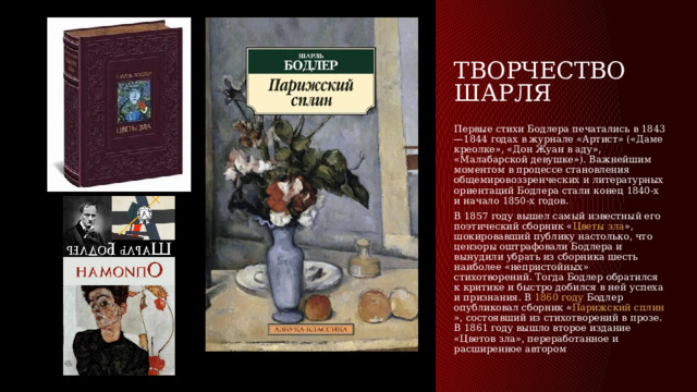 Творчество Шарля Первые стихи Бодлера печатались в 1843—1844 годах в журнале «Артист» («Даме креолке», «Дон Жуан в аду», «Малабарской девушке»). Важнейшим моментом в процессе становления общемировоззренческих и литературных ориентаций Бодлера стали конец 1840-х и начало 1850-х годов. В  1857 году  вышел самый известный его поэтический сборник « Цветы зла », шокировавший публику настолько, что цензоры оштрафовали Бодлера и вынудили убрать из сборника шесть наиболее «непристойных» стихотворений. Тогда Бодлер обратился к критике и быстро добился в ней успеха и признания. В  1860 году  Бодлер опубликовал сборник « Парижский сплин », состоявший из стихотворений в прозе. В 1861 году вышло второе издание «Цветов зла», переработанное и расширенное автором 
