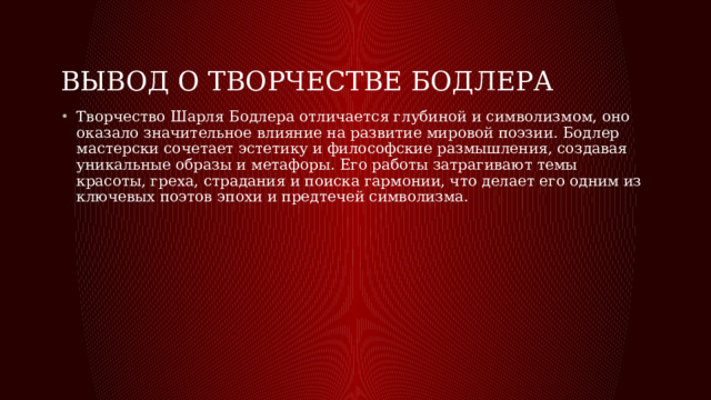Вывод о творчестве Бодлера Творчество Шарля Бодлера отличается глубиной и символизмом, оно оказало значительное влияние на развитие мировой поэзии. Бодлер мастерски сочетает эстетику и философские размышления, создавая уникальные образы и метафоры. Его работы затрагивают темы красоты, греха, страдания и поиска гармонии, что делает его одним из ключевых поэтов эпохи и предтечей символизма. 