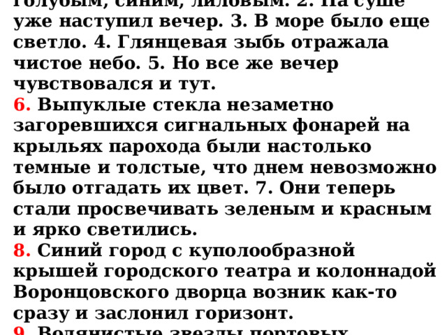 ТЕКСТ ДИКТАНТА:  1. Берег быстро темнел, становился голубым, синим, лиловым. 2. На суше уже наступил вечер. 3. В море было еще светло. 4. Глянцевая зыбь отражала чистое небо. 5. Но все же вечер чувствовался и тут.  6. Выпуклые стекла незаметно загоревшихся сигнальных фонарей на крыльях парохода были настолько темные и толстые, что днем невозможно было отгадать их цвет. 7. Они теперь стали просвечивать зеленым и красным и ярко светились.  8. Синий город с куполообразной крышей городского театра и колоннадой Воронцовского дворца возник как-то сразу и заслонил горизонт.  9. Водянистые звезды портовых фонарей жидко отражались в светлом и неподвижном озере гавани. 
