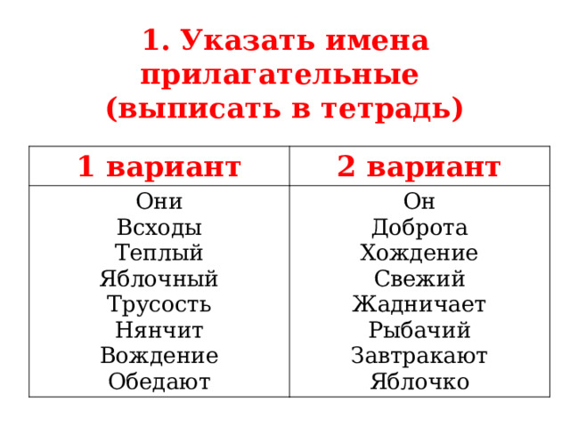 1. Указать имена прилагательные  (выписать в тетрадь) 1 вариант 2 вариант Они Всходы Он Доброта Теплый Яблочный Хождение Свежий Трусость Нянчит Жадничает Рыбачий Вождение Обедают Завтракают Яблочко  