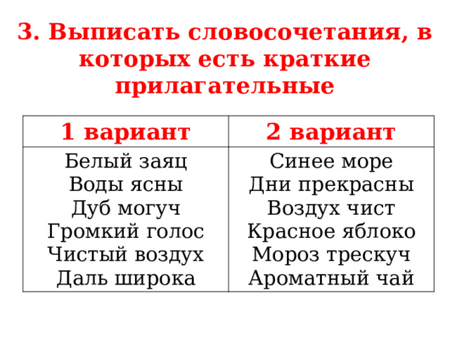 3. Выписать словосочетания, в которых есть краткие прилагательные 1 вариант 2 вариант Белый заяц Воды ясны Синее море Дни прекрасны Дуб могуч Громкий голос Воздух чист Красное яблоко Чистый воздух Даль широка Мороз трескуч Ароматный чай  