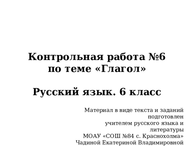 Контрольная работа №6  по теме «Глагол»   Русский язык. 6 класс Материал в виде текста и заданий подготовлен учителем русского языка и литературы МОАУ «СОШ №84 с. Краснохолма» Чадиной Екатериной Владимировной 