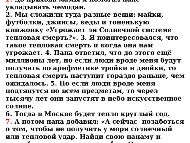 ТЕКСТ ДИКТАНТА:  Готовимся в отпуск.  1. До прихода мамы я помогал папе укладывать чемодан.  2. Мы сложили туда разные вещи: майки, футболки, джинсы, кеды и тоненькую книжонку «Угрожает ли Солнечной системе тепловая смерть?». 3. Я поинтересовался, что такое тепловая смерть и когда она нам угрожает. 4. Папа ответил, что до этого ещё миллионы лет, но если люди вроде меня будут получать по арифметике тройки и двойки, то тепловая смерть наступит гораздо раньше, чем ожидалось. 5. Но если люди вроде меня подтянутся по всем предметам, то через тысячу лет они запустят в небо искусственное солнце.  6. Тогда в Москве будет тепло круглый год.  7. А потом папа добавил: «А сейчас позаботься о том, чтобы не получить у моря солнечный или тепловой удар. Найди свою панаму и сделай из доски четыре стойки. На пляже ты будешь натягивать на них простыню и спасаться от солнца». 