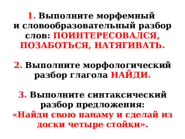 1. Выполните морфемный  и словообразовательный разбор слов: ПОИНТЕРЕСОВАЛСЯ, ПОЗАБОТЬСЯ, НАТЯГИВАТЬ.   2. Выполните морфологический разбор глагола НАЙДИ.   3. Выполните  синтаксический разбор предложения:  «Найди свою панаму и сделай из доски четыре стойки». 