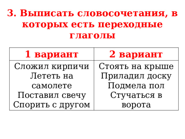 3. Выписать словосочетания, в которых есть переходные глаголы 1 вариант 2 вариант Сложил кирпичи Лететь на самолете Стоять на крыше Приладил доску Поставил свечу Спорить с другом Подмела пол Стучаться в ворота  