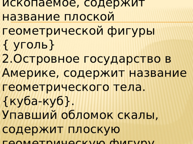 1.Твердое горючее ископаемое, содержит название плоской геометрической фигуры { уголь} 2.Островное государство в Америке, содержит название геометрического тела. {куба-куб}. Упавший обломок скалы, содержит плоскую геометрическую фигуру. {обвал-овал}. 