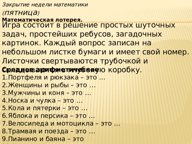 Закрытие недели математики ( пятница ) Математическая лотерея. Игра состоит в решение простых шуточных задач, простейших ребусов, загадочных картинок. Каждый вопрос записан на небольшом листке бумаги и имеет свой номер. Листочки свертываются трубочкой и складываются в глубокую коробку. Среднее арифметическое 1.Портфеля и рюкзака – это … 2.Женщины и рыбы – это … 3.Мужчины и коня – это … 4.Носка и чулка – это … 5.Кола и пятерки – это … 6.Яблока и персика – это … 7.Велосипеда и мотоцикла – это … 8.Трамвая и поезда – это … 9.Пианино и баяна – это 10.Холодильника и вентилятора – это … 
