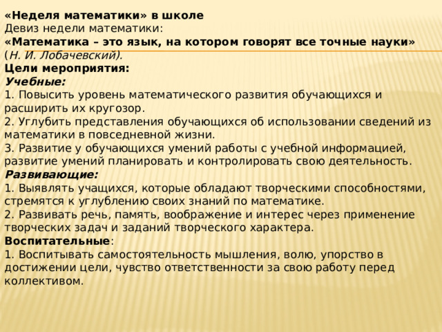«Неделя математики» в школе Девиз недели математики: «Математика – это язык, на котором говорят все точные науки» ( Н. И. Лобачевский). Цели мероприятия: Учебные: 1. Повысить уровень математического развития обучающихся и расширить их кругозор. 2. Углубить представления обучающихся об использовании сведений из математики в повседневной жизни. 3. Развитие у обучающихся умений работы с учебной информацией, развитие умений планировать и контролировать свою деятельность. Развивающие: 1. Выявлять учащихся, которые обладают творческими способностями, стремятся к углублению своих знаний по математике. 2. Развивать речь, память, воображение и интерес через применение творческих задач и заданий творческого характера. Воспитательные : 1. Воспитывать самостоятельность мышления, волю, упорство в достижении цели, чувство ответственности за свою работу перед коллективом. 