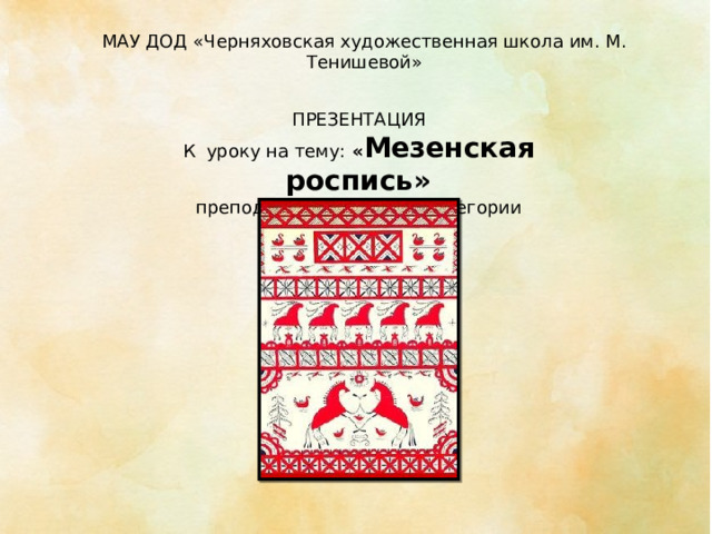 МАУ ДОД «Черняховская художественная школа им. М. Тенишевой» ПРЕЗЕНТАЦИЯ К уроку на тему: « Мезенская роспись» преподавателя высшей категории Садаускене И.Н. 