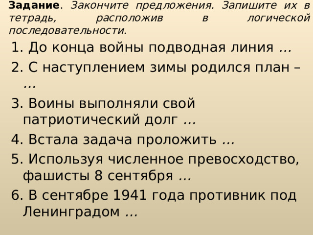 Задание . Закончите предложения. Запишите их в тетрадь, расположив в логической последовательности. 1. До конца войны подводная линия … 2. С наступлением зимы родился план – … 3. Воины выполняли свой патриотический долг … 4. Встала задача проложить … 5. Используя численное превосходство, фашисты 8 сентября … 6. В сентябре 1941 года противник под Ленинградом … 