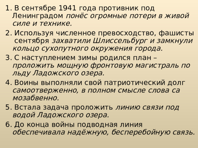 1. В сентябре 1941 года противник под Ленинградом понёс огромные по­тери в живой силе и технике. 2. Используя численное превосходство, фашисты сентября захватили Шлиссельбург и замкнули кольцо сухопутного окружения города. 3. С наступлением зимы родился план – проложить мощ­ную фронтовую магистраль по льду Ладожского озера. 4. Воины выполняли свой патриотический долг самоотверженно, в полном смысле слова са­мозабвенно. 5. Встала задача проложить линию связи под водой Ладожского озера. 6. До конца войны подводная линия обеспечивала надёжную, бесперебойную связь. 