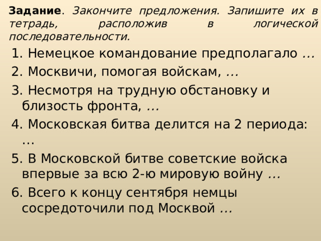 Задание . Закончите предложения. Запишите их в тетрадь, расположив в логической последовательности. 1. Немецкое командование предполагало … 2. Москвичи, помогая войскам, … 3. Несмотря на трудную обстановку и близость фронта, … 4. Московская битва делится на 2 периода:… 5. В Московской битве советские войска впервые за всю 2-ю мировую войну … 6. Всего к концу сентября немцы сосредоточили под Москвой … 