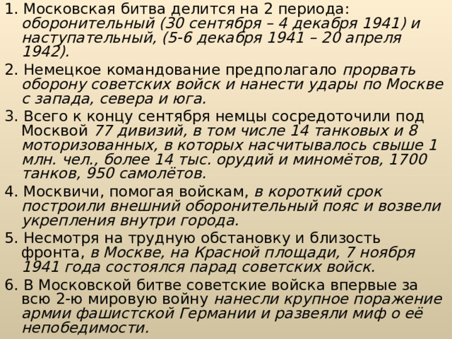 1. Московская битва делится на 2 периода: оборонительный (30 сентября – 4 декабря 1941) и наступательный, (5-6 декабря 1941 – 20 апреля 1942). 2. Немецкое командование предполагало прорвать оборону советских войск и нанести удары по Москве с запада, севера и юга. 3. Всего к концу сентября немцы сосредоточили под Москвой 77 дивизий, в том числе 14 танковых и 8 моторизованных, в которых насчитывалось свыше 1 млн. чел., более 14 тыс. орудий и миномётов, 1700 танков, 950 самолётов. 4. Москвичи, помогая войскам, в короткий срок построили внешний оборонительный пояс и возвели укрепления внутри города. 5. Несмотря на трудную обстановку и близость фронта, в Москве, на Красной площади, 7 ноября 1941 года состоялся парад советских войск.  6. В Московской битве советские войска впервые за всю 2-ю мировую войну нанесли крупное поражение армии фашистской Германии и развеяли миф о её непобедимости. 