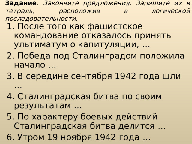 Задание . Закончите предложения. Запишите их в тетрадь, расположив в логической последовательности. 1. После того как фашистское командование отказалось принять ульти­матум о капитуляции, … 2. Победа под Сталинградом положила начало … 3. В середине сентября 1942 года шли …  4. Сталинградская битва по своим результатам …  5. По характеру боевых действий Сталинградская битва делится … 6. Утром 19 ноября 1942 года …  