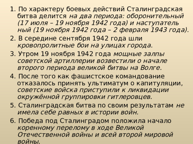 1. По характеру боевых действий Сталинградская битва делится на два периода: оборонительный (17 июля – 19 ноября 1942 года) и наступатель­ный (19 ноября 1942 года – 2 февраля 1943 года). 2. В середине сентября 1942 года шли кровопролитные бои на улицах города.  3. Утром 19 ноября 1942 года мощные залпы советской артиллерии воз­вестили о начале второго периода великой битвы на Волге.  4. После того как фашистское командование отказалось принять ульти­матум о капитуляции, советские войска приступили к ликвидации окружённой группировки гитлеровцев. 5. Сталинградская битва по своим результатам не имела себе равных в истории войн.  6. Победа под Сталинградом положила начало коренному перелому в ходе Великой Отечественной войны и всей второй мировой войны . 